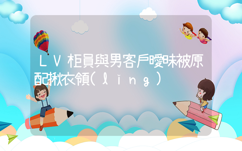 LV柜員與男客戶曖昧被原配揪衣領(lǐng)插圖