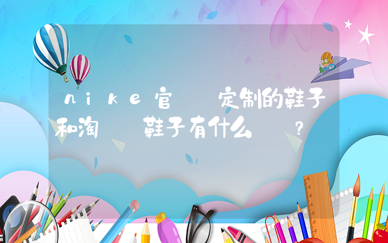 nike官網買定制的鞋子和淘寶買鞋子有什么區別？插圖