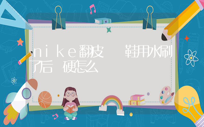 nike翻皮運動鞋用水刷了后發硬怎么辦插圖