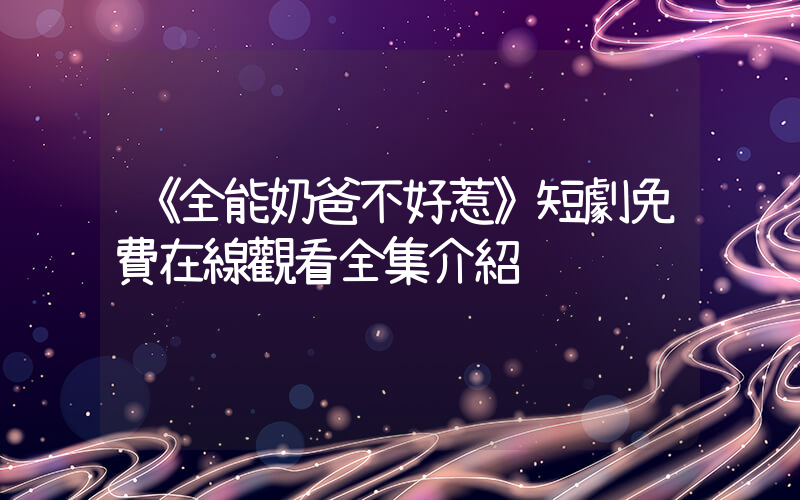 《全能奶爸不好惹》短劇免費在線觀看全集介紹插圖