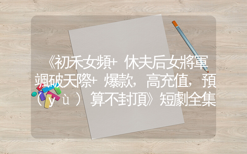 《初禾女頻+休夫后女將軍颯破天際+爆款，高充值，預(yù)算不封頂》短劇全集在線觀看簡(jiǎn)介插圖