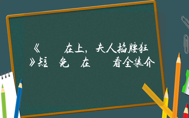 《將軍在上，夫人掐腰狂寵》短劇免費在線觀看全集介紹插圖
