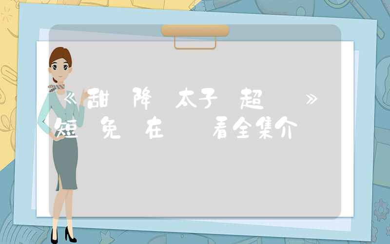 《甜愛降臨太子爺超會寵》短劇免費在線觀看全集介紹插圖