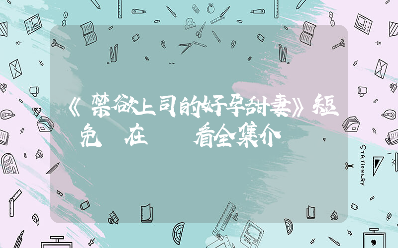 《禁欲上司的好孕甜妻》短劇免費在線觀看全集介紹插圖