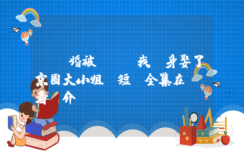 《訂婚被拋棄，我轉身娶了京圈大小姐》短劇全集在線觀看簡介插圖