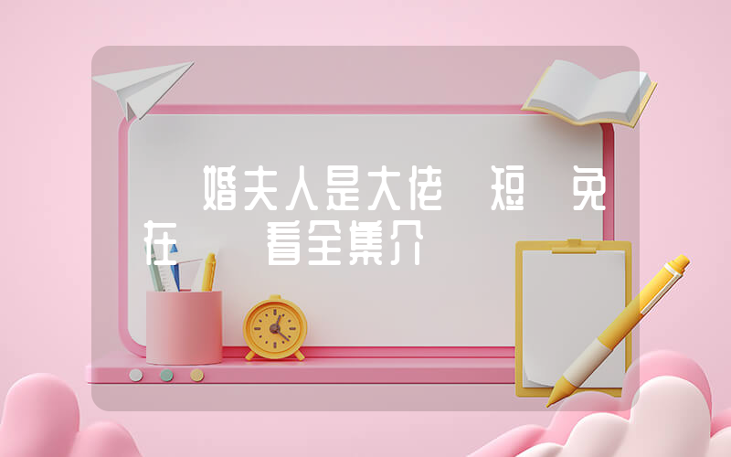 《閃婚夫人是大佬》短劇免費在線觀看全集介紹插圖