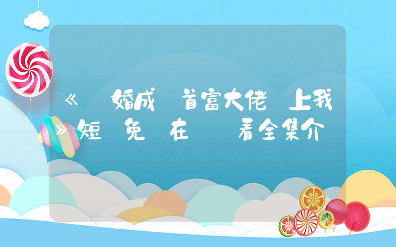 《閃婚成寵首富大佬愛上我》短劇免費在線觀看全集介紹插圖