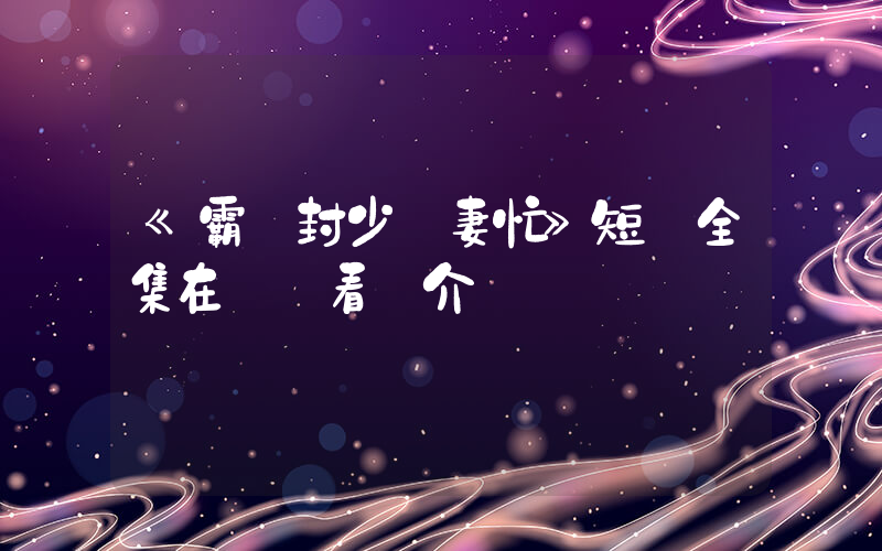 《霸氣封少寵妻忙》短劇全集在線觀看簡介插圖