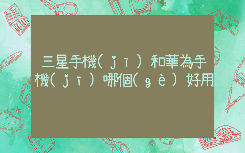 三星手機(jī)和華為手機(jī)哪個(gè)好用插圖