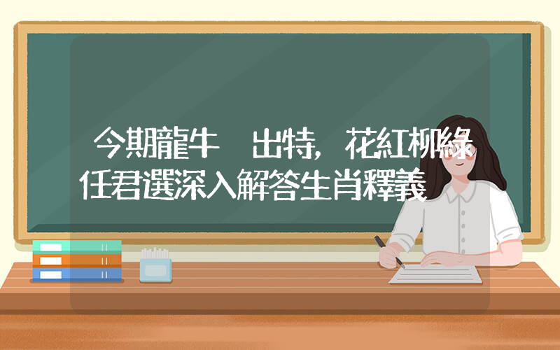 今期龍牛豬出特，花紅柳綠任君選深入解答生肖釋義插圖