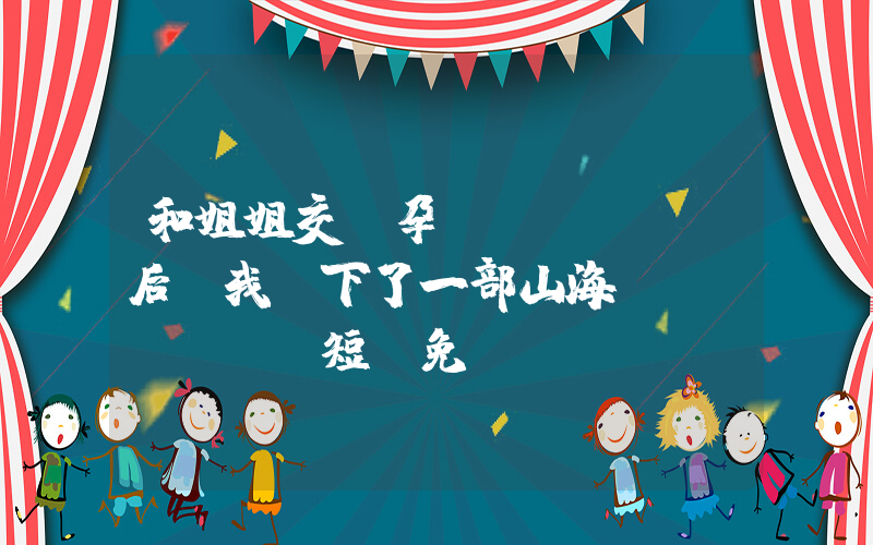 和姐姐交換孕術(shù)后,我誕下了一部山海經(jīng)短劇免費(fèi)在線觀看全集介紹插圖