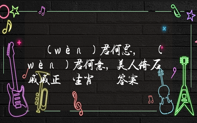 問(wèn)君何思，問(wèn)君何意，美人倚石顏戚戚正確生肖釋義答案插圖