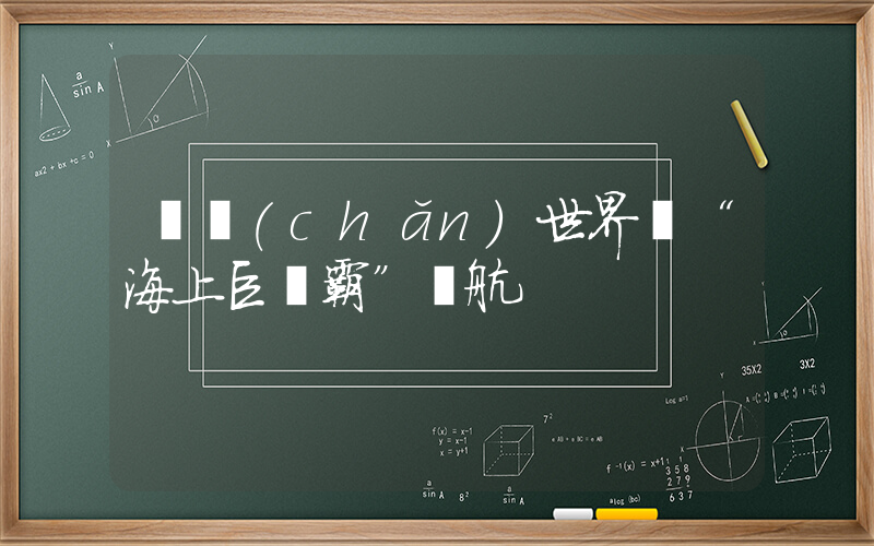 國產(chǎn)世界級“海上巨無霸”試航插圖