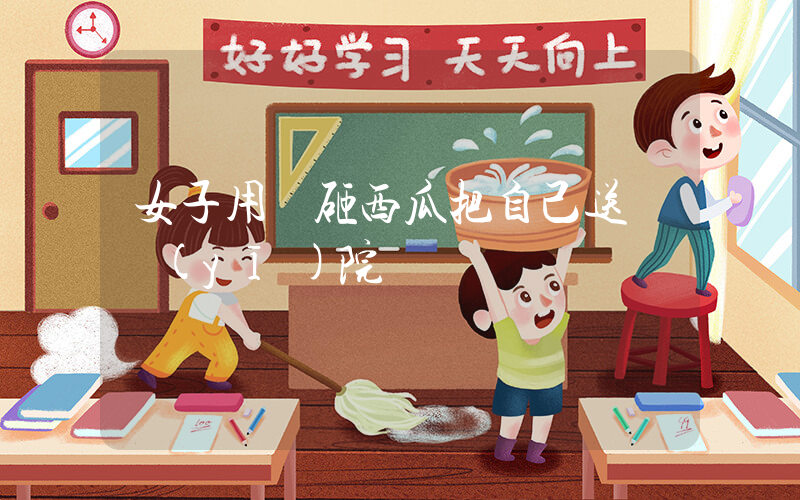 女子用頭砸西瓜把自己送進醫(yī)院插圖