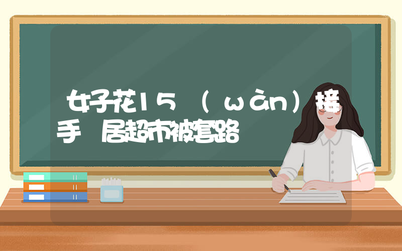 女子花15萬(wàn)接手鄰居超市被套路插圖