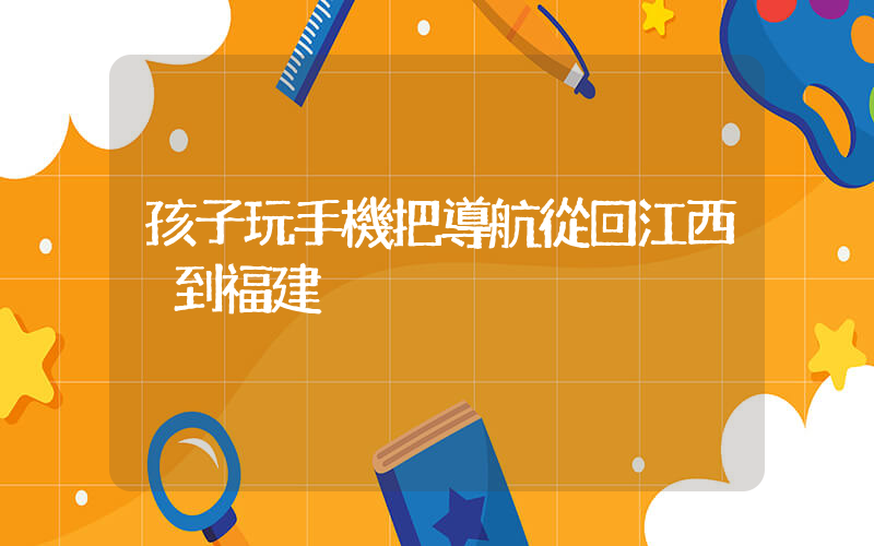孩子玩手機把導航從回江西換到福建插圖