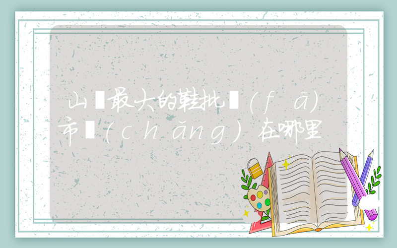 山東最大的鞋批發(fā)市場(chǎng)在哪里插圖