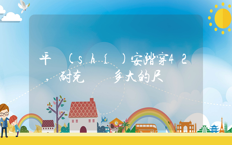 平時(shí)安踏穿42碼,耐克選擇多大的尺碼插圖