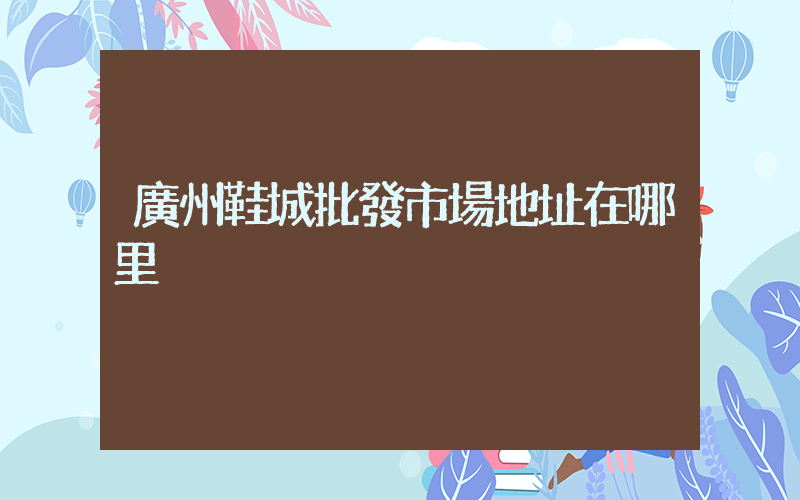 廣州鞋城批發市場地址在哪里插圖