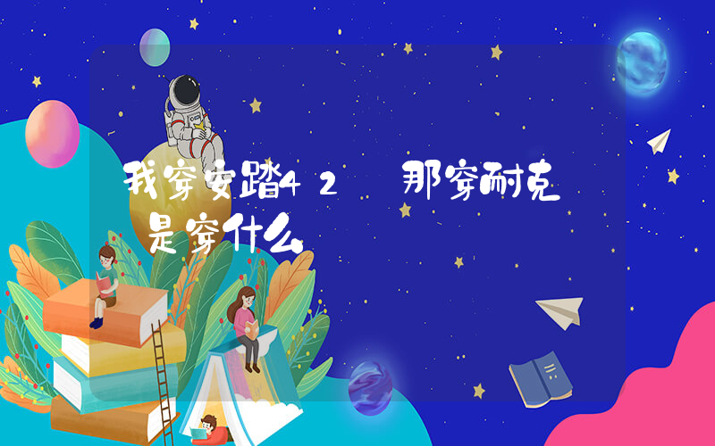 我穿安踏42碼那穿耐克應該是穿什么碼插圖