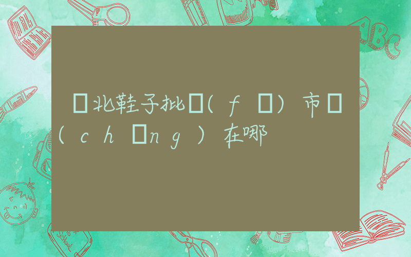 東北鞋子批發(fā)市場(chǎng)在哪插圖