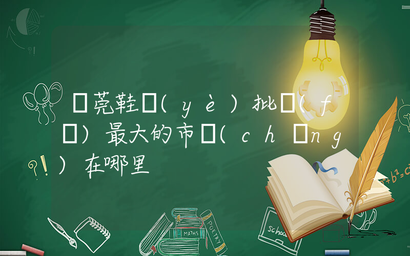 東莞鞋業(yè)批發(fā)最大的市場(chǎng)在哪里插圖