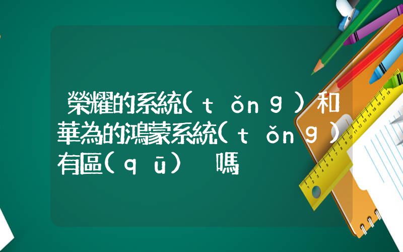 榮耀的系統(tǒng)和華為的鴻蒙系統(tǒng)有區(qū)別嗎插圖