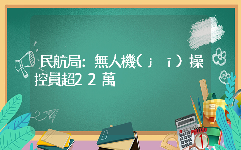 民航局：無人機(jī)操控員超22萬插圖
