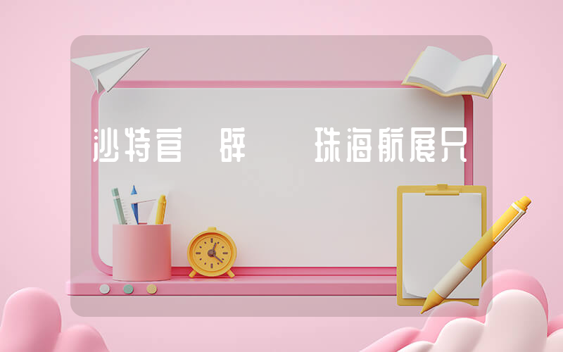 沙特官員辟謠來珠海航展只為掃貨插圖
