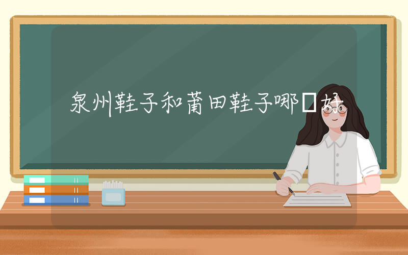 泉州鞋子和莆田鞋子哪個好插圖