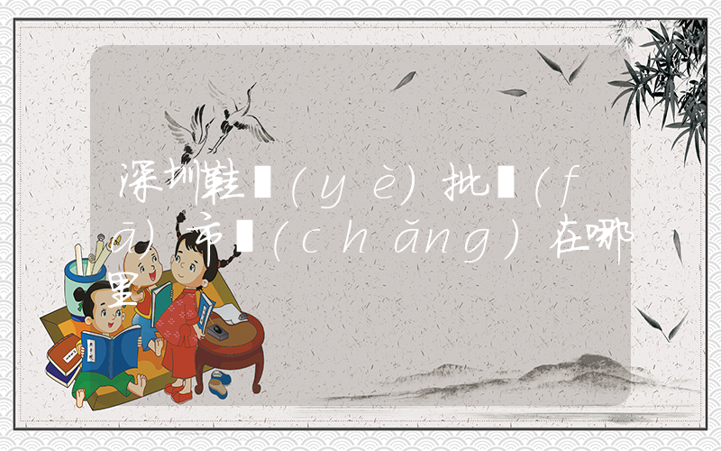 深圳鞋業(yè)批發(fā)市場(chǎng)在哪里插圖