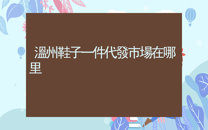 溫州鞋子一件代發市場在哪里插圖
