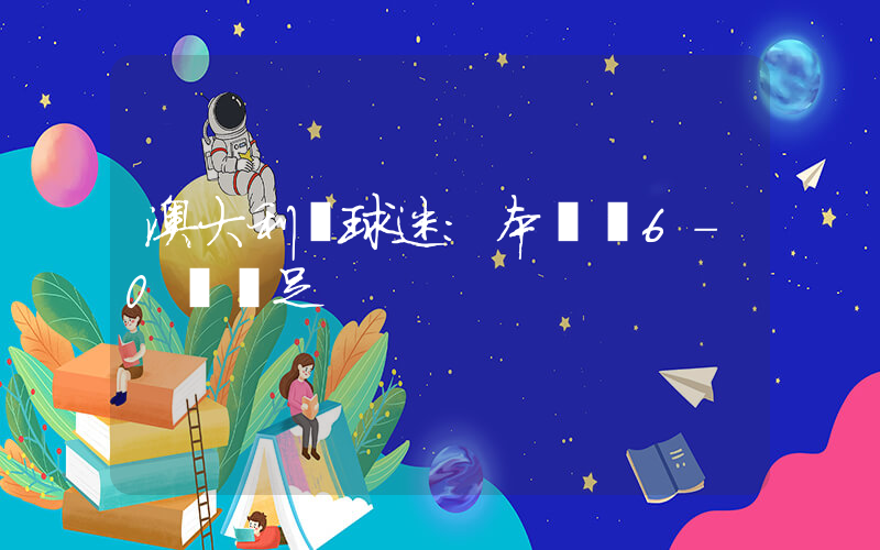 澳大利亞球迷：本應該6-0贏國足插圖