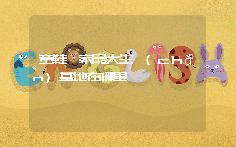 童鞋廠家最大生產(chǎn)基地在哪里插圖