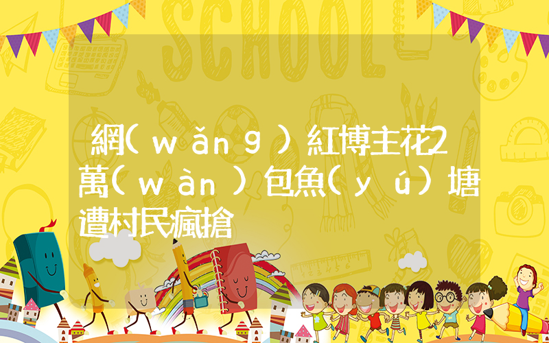 網(wǎng)紅博主花2萬(wàn)包魚(yú)塘遭村民瘋搶插圖