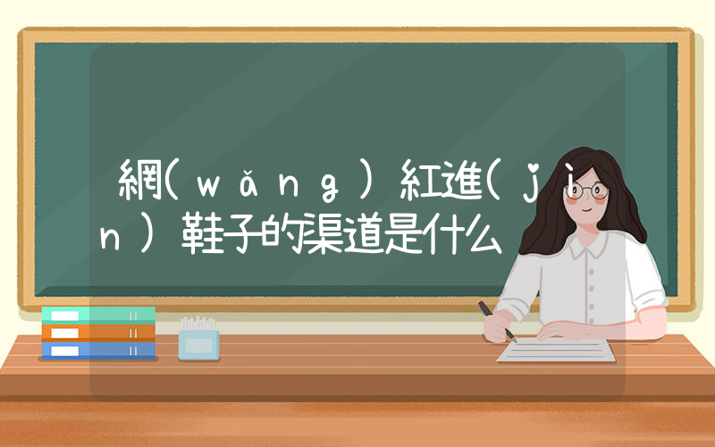 網(wǎng)紅進(jìn)鞋子的渠道是什么插圖