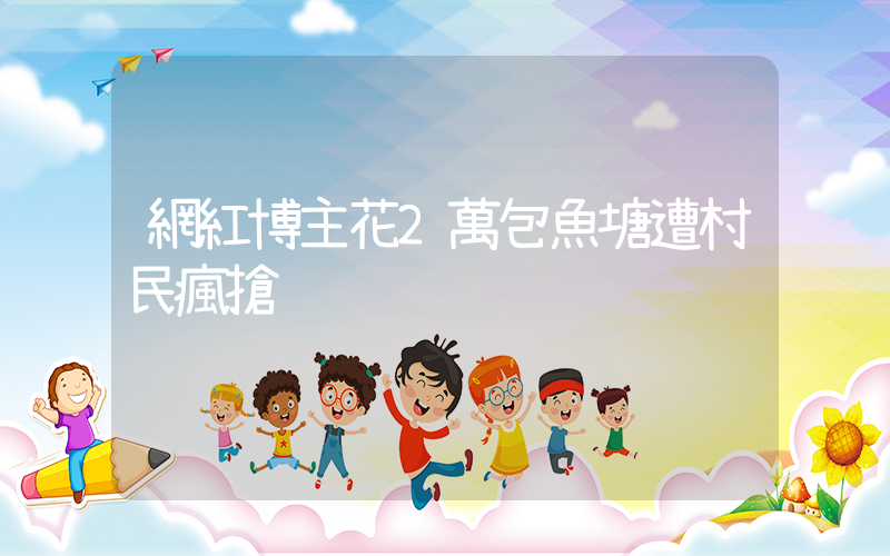 網紅博主花2萬包魚塘遭村民瘋搶插圖