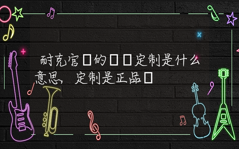 耐克官網的專屬定制是什么意思,定制是正品嗎插圖