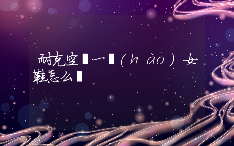 耐克空軍一號(hào)女鞋怎么樣插圖
