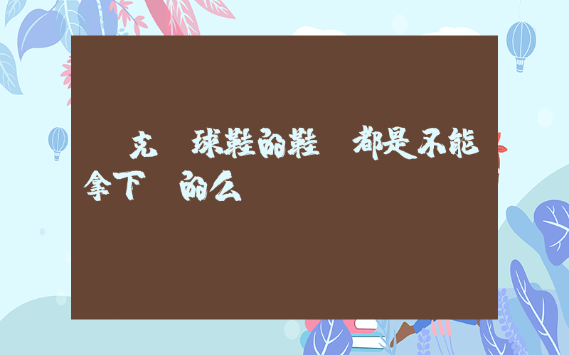 耐克籃球鞋的鞋墊都是不能拿下來的么插圖