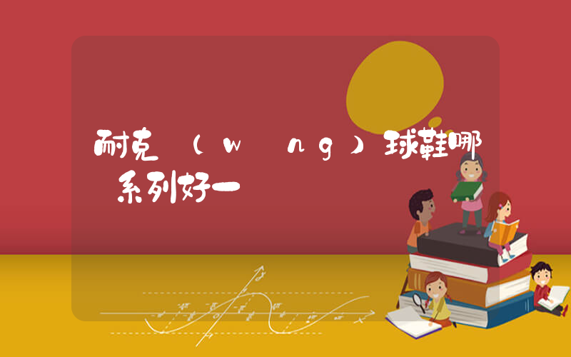 耐克網(wǎng)球鞋哪個系列好一點插圖