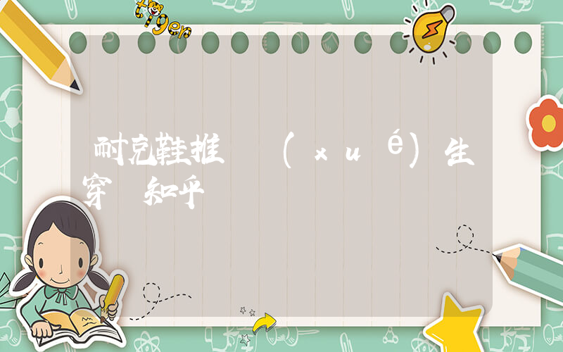 耐克鞋推薦學(xué)生穿嗎知乎插圖