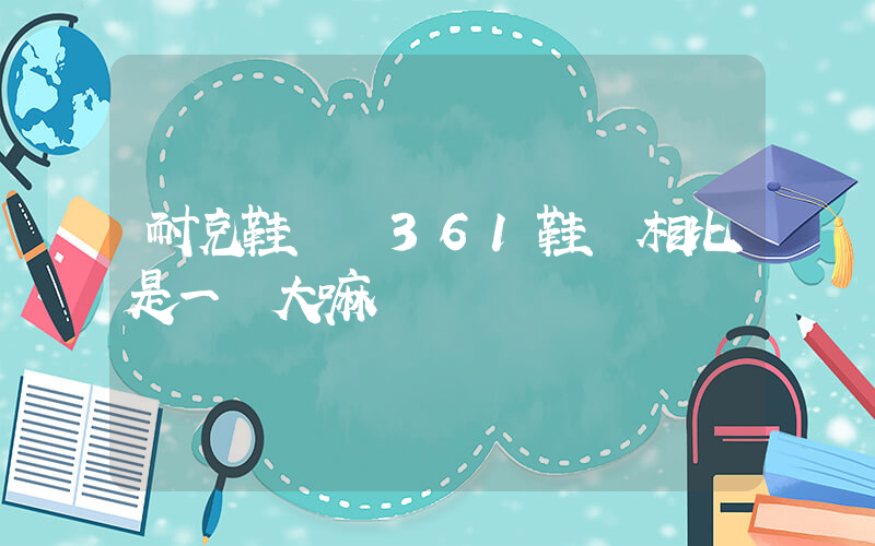 耐克鞋碼與361鞋碼相比是一樣大嘛插圖