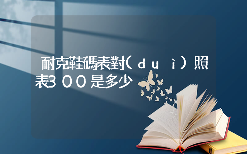耐克鞋碼表對(duì)照表300是多少插圖
