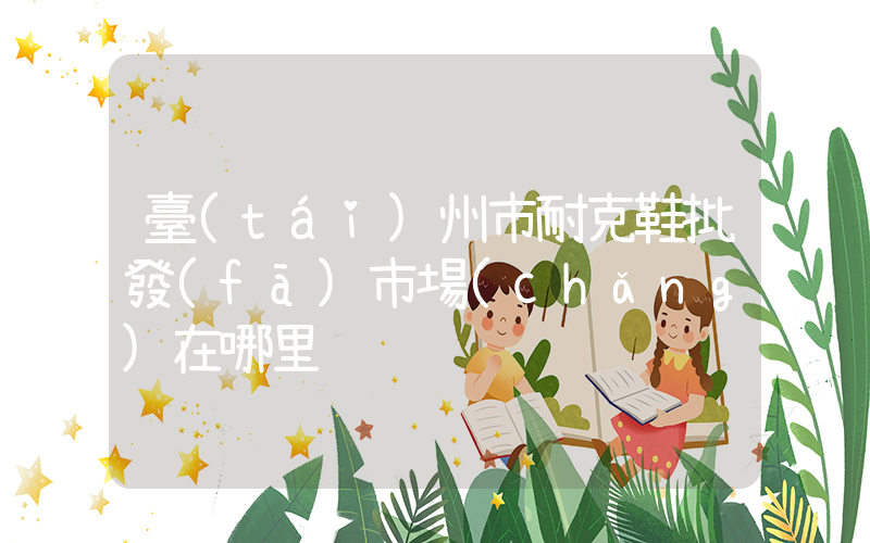 臺(tái)州市耐克鞋批發(fā)市場(chǎng)在哪里插圖