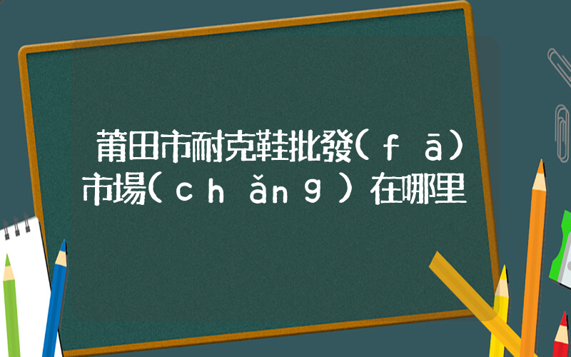 莆田市耐克鞋批發(fā)市場(chǎng)在哪里插圖