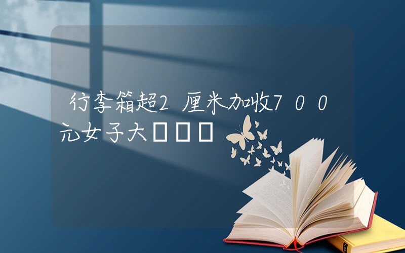 行李箱超2厘米加收700元女子大鬧機場插圖