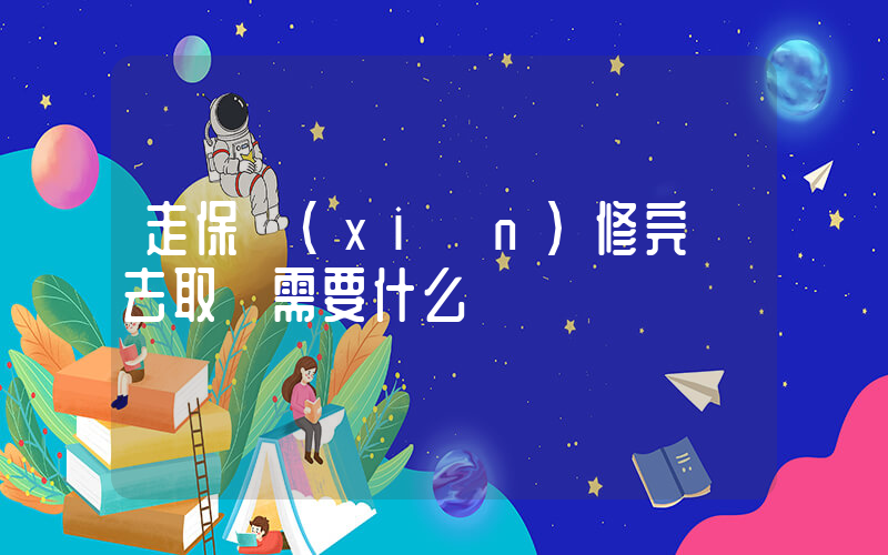 走保險(xiǎn)修完車去取車需要什么插圖