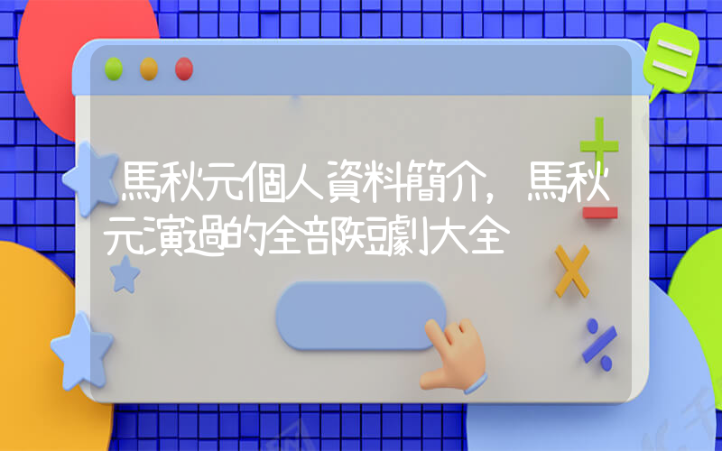 馬秋元個人資料簡介，馬秋元演過的全部短劇大全插圖