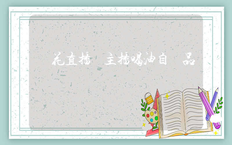 魯花直播間主播喝油自證品質插圖